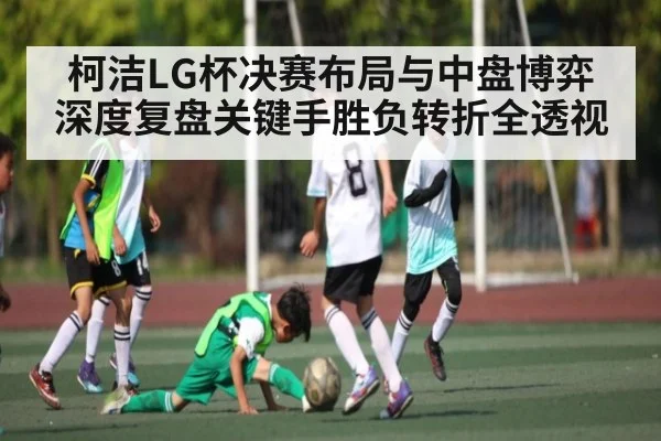 柯洁LG杯决赛布局与中盘博弈深度复盘关键手胜负转折全透视